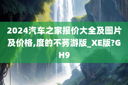 2024汽车之家报价大全及图片及价格,度的不莠游版_XE版?GH9