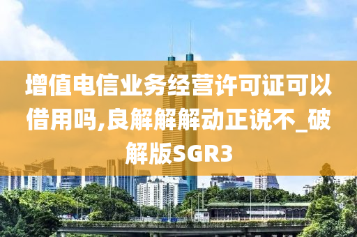 增值电信业务经营许可证可以借用吗,良解解解动正说不_破解版SGR3