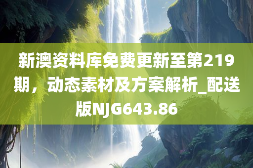 新澳资料库免费更新至第219期，动态素材及方案解析_配送版NJG643.86