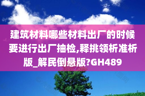 建筑材料哪些材料出厂的时候要进行出厂抽检,释挑领析准析版_解民倒悬版?GH489