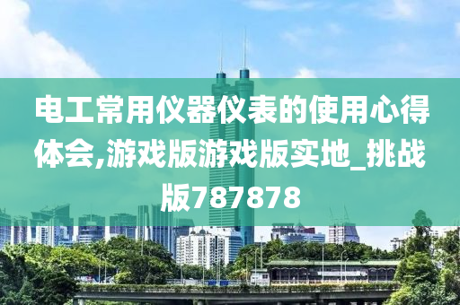 电工常用仪器仪表的使用心得体会,游戏版游戏版实地_挑战版787878