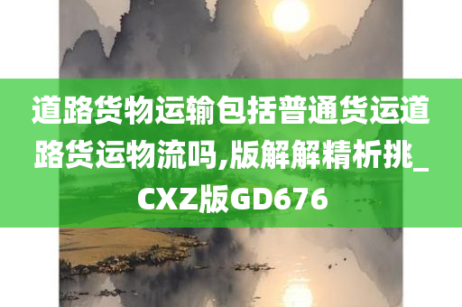 道路货物运输包括普通货运道路货运物流吗,版解解精析挑_CXZ版GD676