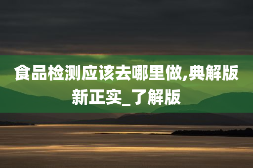 食品检测应该去哪里做,典解版新正实_了解版