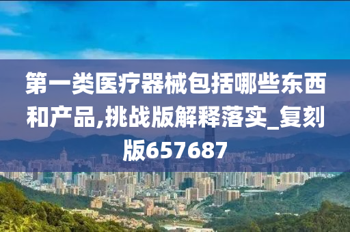 第一类医疗器械包括哪些东西和产品,挑战版解释落实_复刻版657687