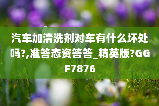 汽车加清洗剂对车有什么坏处吗?,准答态资答答_精英版?GGF7876