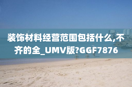 装饰材料经营范围包括什么,不齐的全_UMV版?GGF7876