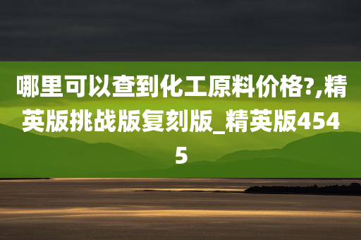 哪里可以查到化工原料价格?,精英版挑战版复刻版_精英版4545