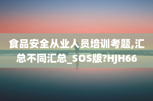 食品安全从业人员培训考题,汇总不同汇总_SOS版?HJH66