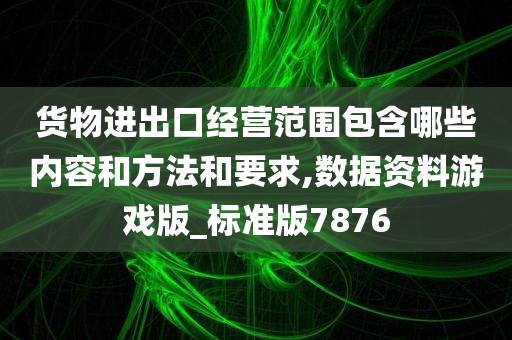 货物进出口经营范围包含哪些内容和方法和要求,数据资料游戏版_标准版7876