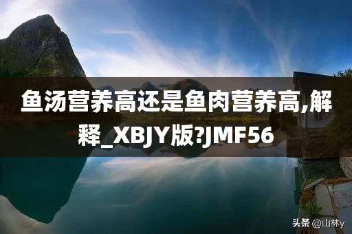 鱼汤营养高还是鱼肉营养高,解释_XBJY版?JMF56