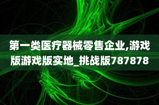 第一类医疗器械零售企业,游戏版游戏版实地_挑战版787878