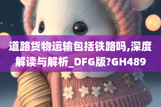 道路货物运输包括铁路吗,深度解读与解析_DFG版?GH489