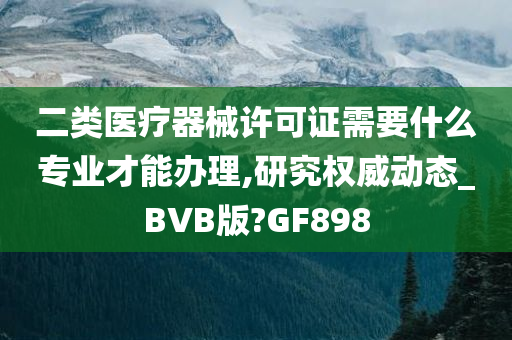 二类医疗器械许可证需要什么专业才能办理,研究权威动态_BVB版?GF898