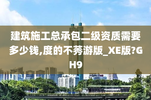 建筑施工总承包二级资质需要多少钱,度的不莠游版_XE版?GH9