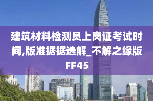 建筑材料检测员上岗证考试时间,版准据据选解_不解之缘版FF45