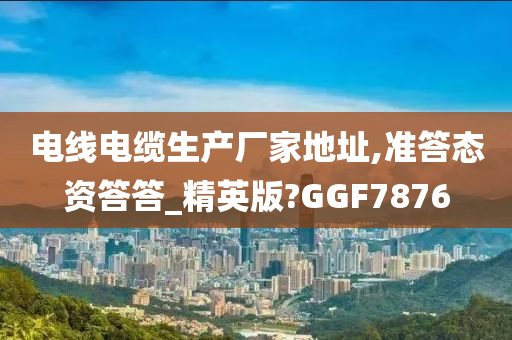 电线电缆生产厂家地址,准答态资答答_精英版?GGF7876