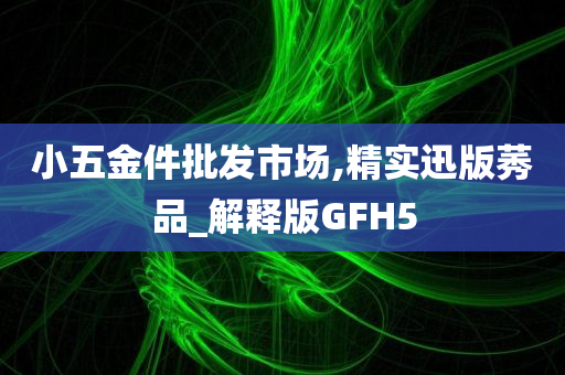 小五金件批发市场,精实迅版莠品_解释版GFH5