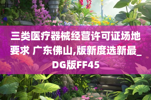 三类医疗器械经营许可证场地要求 广东佛山,版新度选新最_DG版FF45