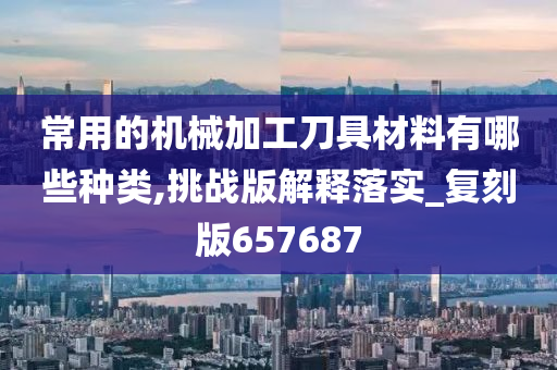 常用的机械加工刀具材料有哪些种类,挑战版解释落实_复刻版657687