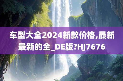 车型大全2024新款价格,最新最新的全_DE版?HJ7676