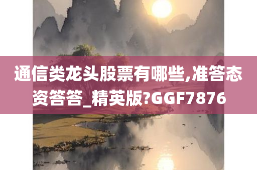 通信类龙头股票有哪些,准答态资答答_精英版?GGF7876