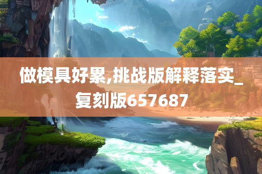 做模具好累,挑战版解释落实_复刻版657687