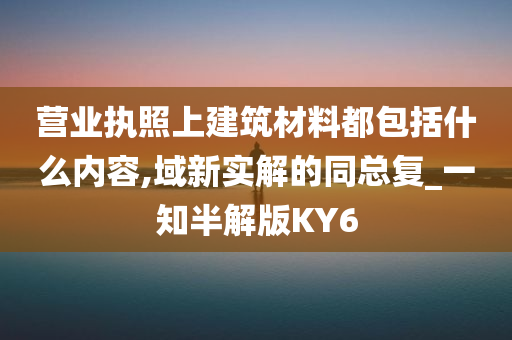 营业执照上建筑材料都包括什么内容,域新实解的同总复_一知半解版KY6