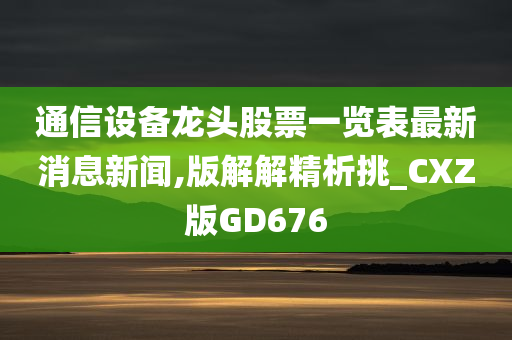 通信设备龙头股票一览表最新消息新闻,版解解精析挑_CXZ版GD676