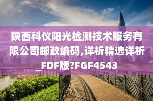 陕西科仪阳光检测技术服务有限公司邮政编码,详析精选详析_FDF版?FGF4543