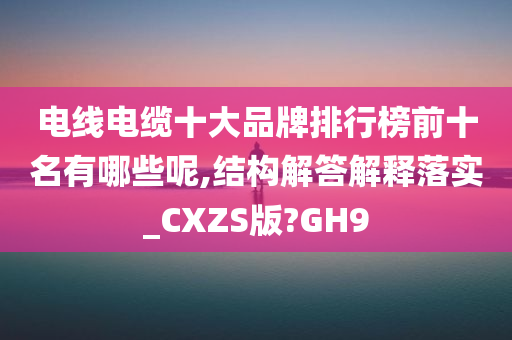 电线电缆十大品牌排行榜前十名有哪些呢,结构解答解释落实_CXZS版?GH9