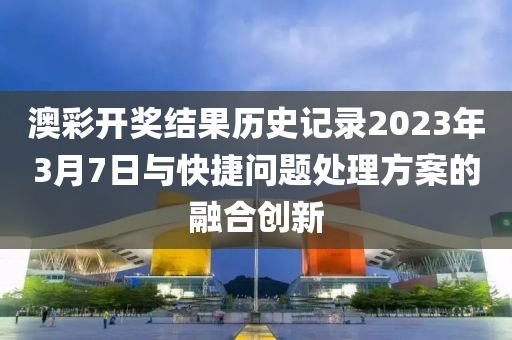 澳彩开奖结果历史记录2023年3月7日与快捷问题处理方案的融合创新