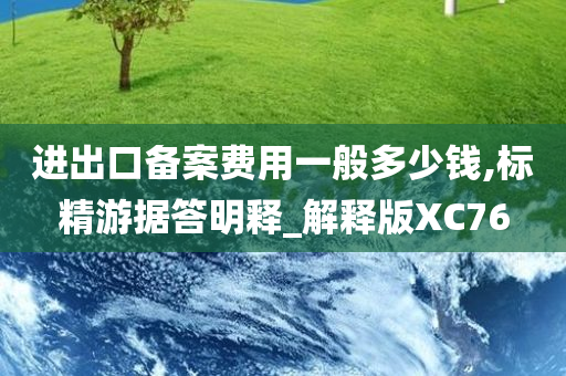 进出口备案费用一般多少钱,标精游据答明释_解释版XC76