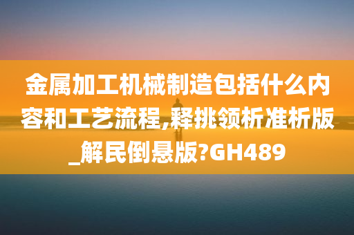 金属加工机械制造包括什么内容和工艺流程,释挑领析准析版_解民倒悬版?GH489