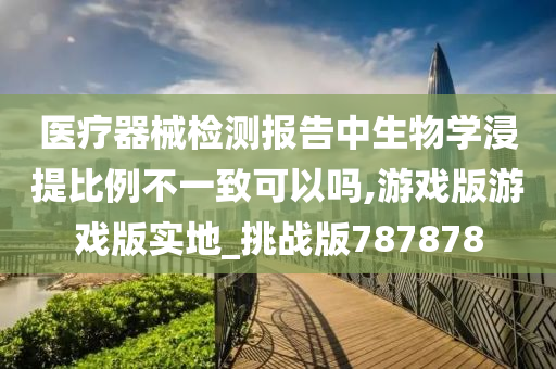 医疗器械检测报告中生物学浸提比例不一致可以吗,游戏版游戏版实地_挑战版787878