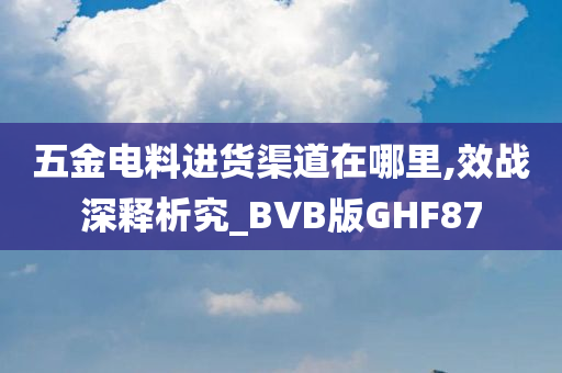 五金电料进货渠道在哪里,效战深释析究_BVB版GHF87