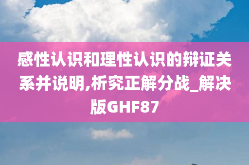 感性认识和理性认识的辩证关系并说明,析究正解分战_解决版GHF87