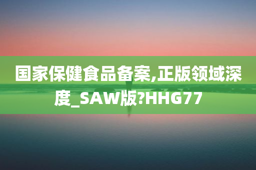 国家保健食品备案,正版领域深度_SAW版?HHG77