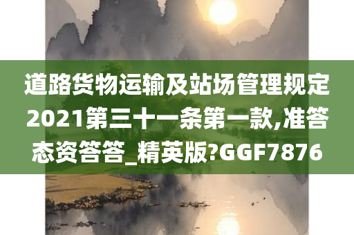 道路货物运输及站场管理规定2021第三十一条第一款,准答态资答答_精英版?GGF7876