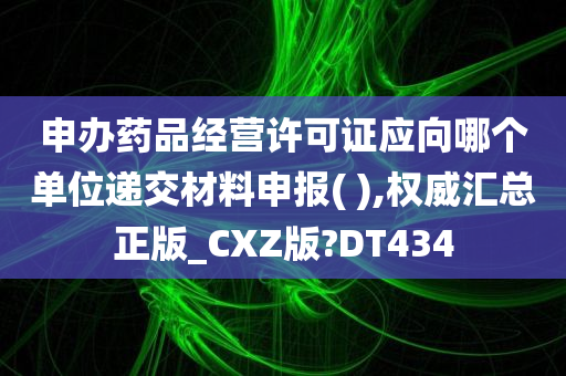 申办药品经营许可证应向哪个单位递交材料申报( ),权威汇总正版_CXZ版?DT434