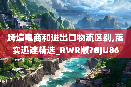 跨境电商和进出口物流区别,落实迅速精选_RWR版?GJU86