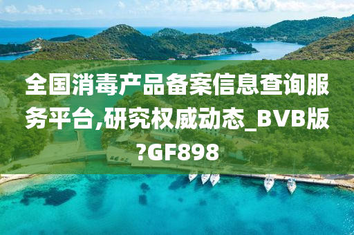 全国消毒产品备案信息查询服务平台,研究权威动态_BVB版?GF898