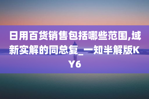 日用百货销售包括哪些范围,域新实解的同总复_一知半解版KY6