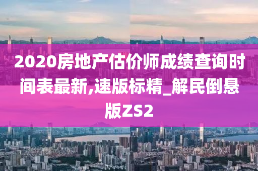 2020房地产估价师成绩查询时间表最新,速版标精_解民倒悬版ZS2