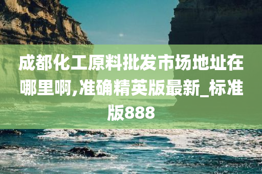 成都化工原料批发市场地址在哪里啊,准确精英版最新_标准版888