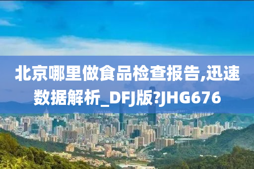 北京哪里做食品检查报告,迅速数据解析_DFJ版?JHG676