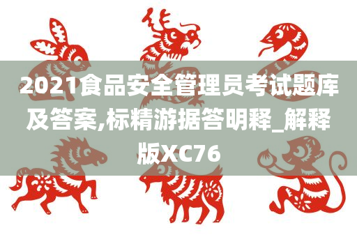 2021食品安全管理员考试题库及答案,标精游据答明释_解释版XC76