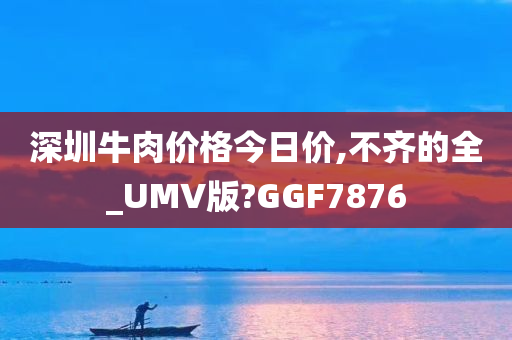 深圳牛肉价格今日价,不齐的全_UMV版?GGF7876