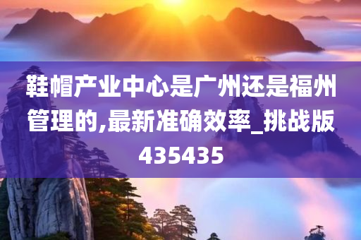 鞋帽产业中心是广州还是福州管理的,最新准确效率_挑战版435435