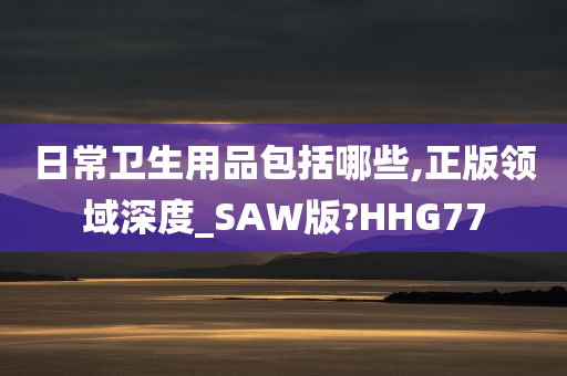 日常卫生用品包括哪些,正版领域深度_SAW版?HHG77