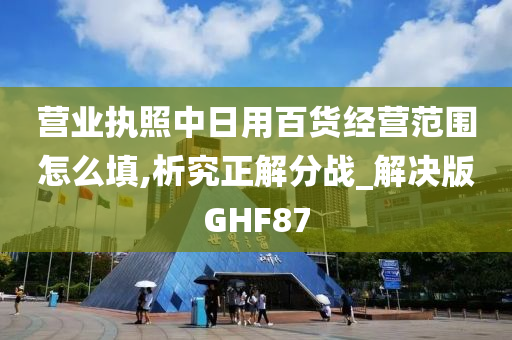 营业执照中日用百货经营范围怎么填,析究正解分战_解决版GHF87